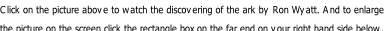 Click on the picture above to watch the discovering of the ark by Ron Wyatt. And to enlarge the picture on the screen click the rectangle box on the far end on your right hand side below.